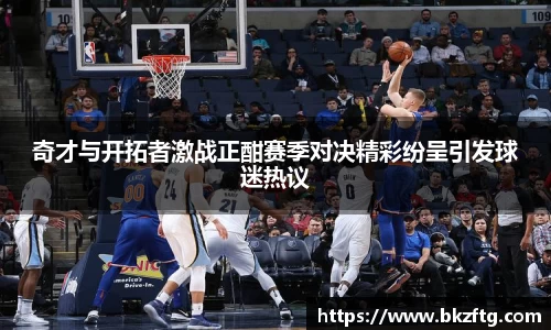 奇才与开拓者激战正酣赛季对决精彩纷呈引发球迷热议